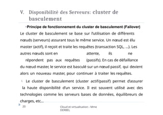 V. Disponibilité des Serveurs: cluster de
basculement
20 Cloud et virtualisation - Mme
DERBEL
⏵Principe de fonctionnement du cluster de basculement (Failover)
Le cluster de basculement se base sur l’utilisation de différents
nœuds (serveurs) assurant tous le même service. Un nœud est élu
master (actif), il reçoit et traite les requêtes (transaction SQL, …). Les
autres nœuds sont en attente, ils ne
répondent pas aux requêtes (passifs). En cas de défaillance
du nœud master, le service est basculé sur un nœud passif, qui devient
alors un nouveau master, pour continuer à traiter les requêtes.
 Le cluster de basculement (cluster actif/passif) permet d’assurer
la haute disponibilité d’un service. Il est souvent utilisé avec des
technologies comme les serveurs bases de données, équilibreurs de
charges, etc…
 