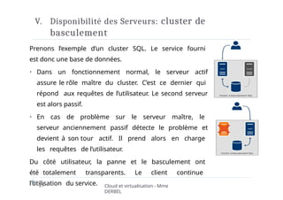 V. Disponibilité des Serveurs: cluster de
basculement
Prenons l’exemple d’un cluster SQL. Le service fourni
est donc une base de données.
⏵ Dans un fonctionnement normal, le serveur actif
assure le rôle maître du cluster. C’est ce dernier qui
répond aux requêtes de l’utilisateur. Le second serveur
est alors passif.
⏵ En cas de problème sur le serveur maître, le
serveur anciennement passif détecte le problème et
devient à son tour actif. Il prend alors en charge
les requêtes de l’utilisateur.
Du côté utilisateur, la panne et le basculement ont
été totalement transparents. Le client continue
l’utilisation du service.
21 Cloud et virtualisation - Mme
DERBEL
 