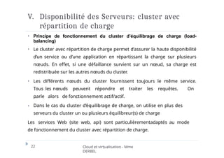 V. Disponibilité des Serveurs: cluster avec
répartition de charge
22 Cloud et virtualisation - Mme
DERBEL
⏵ Principe de fonctionnement du cluster d’équilibrage de charge (load-
balancing)
⏵ Le cluster avec répartition de charge permet d’assurer la haute disponibilité
d’un service ou d’une application en répartissant la charge sur plusieurs
nœuds. En effet, si une défaillance survient sur un nœud, sa charge est
redistribuée sur les autres nœuds du cluster.
⏵ Les différents nœuds du cluster fournissent toujours le même service.
Tous les nœuds peuvent répondre et traiter les requêtes. On
parle alors de fonctionnement actif/actif.
⏵ Dans le cas du cluster d’équilibrage de charge, on utilise en plus des
serveurs du cluster un ou plusieurs équilibreur(s) de charge
Les services Web (site web, api) sont particulièrementadaptés au mode
de fonctionnement du cluster avec répartition de charge.
 