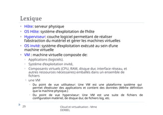 Lexique
29 Cloud et virtualisation - Mme
DERBEL
⏵ Hôte: serveur physique
⏵ OS Hôte: système d’exploitation de l’hôte
⏵ Hyperviseur: couche logiciel permettant de réaliser
l’abstraction du matériel et gérer les machines virtuelles
⏵ OS invité: système d’exploitation exécuté au sein d’une
machine virtuelle
⏵ VM : machine virtuelle composée de:
⏵ Applications (logiciels).
⏵ Système d’exploitation invité,
⏵ Composants virtuels (CPU, RAM, disque dur, interface réseau, et
autres ressources nécessaires) emballés dans un ensemble de
fichiers
 une VM
⏵ Du point de vue utilisateur: Une VM est une plateforme système qui
permet d’exécuter des applications et contient des données (Même définition
que la machine physique.)
⏵ Du point de vue hyperviseur: Une VM est une suite de fichiers de
configuration matériel, de disque dur, de fichiers log, etc.
 