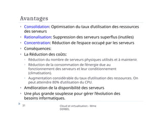 Avantages
31 Cloud et virtualisation - Mme
DERBEL
⏵ Consolidation: Optimisation du taux d’utilisation des ressources
des serveurs
⏵ Rationalisation: Suppression des serveurs superflus (inutiles)
⏵ Concentration: Réduction de l’espace occupé par les serveurs
⏵ Conséquences:
⏵ La Réduction des coûts:
⏵ Réduction du nombre de serveurs physiques utilisés et à maintenir.
⏵ Réduction de la consommation de l’énergie due au
fonctionnement des serveurs et leur conditionnement
(climatisation).
⏵ Augmentation considérable du taux d’utilisation des ressources. On
peut atteindre 80% d’utilisation du CPU.
⏵ Amélioration de la disponibilité des serveurs
⏵ Une plus grande souplesse pour gérer l’évolution des
besoins informatiques.
 