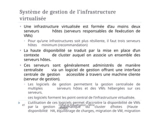 Système de gestion de l’infrastructure
virtualisée
Cloud et Virtualisation - Mme
DERBEL
41
⏵ Une infrastructure virtualisée est formée d’au moins deux
serveurs hôtes (serveurs responsables de l’exécution de
VMs)
⏵ Pour qu’une infrastructures soit plus résiliente, il faut trois serveurs
hôtes minimum (recommandation)
⏵ La haute disponibilité se traduit par la mise en place d’un
contexte de cluster auquel on associe un ensemble des
serveurs hôtes.
⏵ Ces serveurs sont généralement administrés de manière
centralisée via un logiciel de gestion offrant une interface
centrale de gestion accessible à travers une machine cliente
(serveur de gestion).
⏵ Les logiciels de gestion permettent la gestion centralisée de
multiples serveurs hôtes et des VMs hébergées sur ces
serveurs.
 ces logiciels forment les point central de l’infrastructure virtualisée.
 L’utilisation de ces logiciels permet d’accroitre la disponibilité de VMs
par la gestion automatique du cluster d’hotes (Haute
disponibilité HA, équilibrage de charges, migration de VM, migration
 