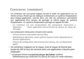 Conteneur (container)
48 Cloud et virtualisation - Mme DERBEL
⏵ Un conteneur est une partie logique servant à isoler les applications sur un
même serveur. Plutôt que de répliquer entièrement un système d'exploitation
pour chaque application, comme dans une VM, les conteneurs permettent
aux applications d'un serveur de partager le même noyau du système
d'exploitation. Ce système d'exploitation partagé est appelé OS hôte.
⏵ Un conteneur est une encapsulation des composants nécessaires à
l’exécution d’une application (micro-service) au dessus du noyau de
l’OS hôte.
⏵ Les composants nécessaires incluent entre autres:
⏵ Fichiers binaires exécutables (binary files),
⏵ Bibliothèques (librairies), outils système (system tools), dépendances à
d’autres applications,
⏵ Fichiers de configuration d’environnement (réseau, etc.) et d’exécution
(path)
⏵ Un conteneur s'appuie sur le noyau, mais le noyau ne fournit pas
toutes les API et tous les services dont une application a besoin pour
s'exécuter:
⏵ La plupart d'entre eux sont fournis par des fichiers système
(bibliothèques) qui s'exécutent au-dessus du noyau en mode utilisateur.
 