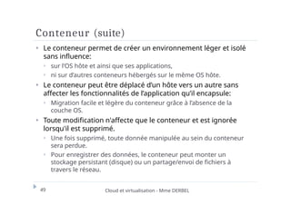 Conteneur (suite)
49 Cloud et virtualisation - Mme DERBEL
⏵ Le conteneur permet de créer un environnement léger et isolé
sans influence:
⏵ sur l’OS hôte et ainsi que ses applications,
⏵ ni sur d’autres conteneurs hébergés sur le même OS hôte.
⏵ Le conteneur peut être déplacé d’un hôte vers un autre sans
affecter les fonctionnalités de l’application qu’il encapsule:
⏵ Migration facile et légère du conteneur grâce à l’absence de la
couche OS.
⏵ Toute modification n'affecte que le conteneur et est ignorée
lorsqu'il est supprimé.
⏵ Une fois supprimé, toute donnée manipulée au sein du conteneur
sera perdue.
⏵ Pour enregistrer des données, le conteneur peut monter un
stockage persistant (disque) ou un partage/envoi de fichiers à
travers le réseau.
 