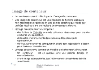 Image de conteneur
52 Cloud et virtualisation - Mme
DERBEL
⏵ Les conteneurs sont créés à partir d’image de conteneur.
⏵ Une image de conteneur est un ensemble de fichiers statiques
non modifiables organisés en une pile de couches qui réside sur
un hôte local ou dans un registre de conteneurs distant.
⏵ L'image du conteneur se compose :
⏵ des fichiers de l’OS cible en mode utilisateur nécessaires pour prendre
en charge une application,
⏵ de tous les environnements d'exécution ou dépendances de
l’application, et
⏵ de tout autre fichier de configuration divers dont l’application a besoin
pour s'exécuter correctement.
⏵ L’image peut être vu comme un modèle de conteneur à instancier.
⏵ Un conteneur est en quelque sorte une instance d’image en
cours d’exécution.
⏵ Si une image est supprimée, tous les conteneurs dépendants d’elle le
seront aussi.
 