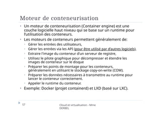 Moteur de conteneurisation
57 Cloud et virtualisation - Mme
DERBEL
⏵ Un moteur de conteneurisation (Container engine) est une
couche logicielle haut niveau qui se base sur un runtime pour
l’utilisation des conteneurs.
⏵ Les moteurs de conteneurs permettent généralement de:
⏵ Gérer les entrées des utilisateurs,
⏵ Gérer les entrées via les API (pour être utilisé par d’autres logiciels),
⏵ Extraire l'image du conteneur d'un serveur de registre,
⏵ Utilisez le pilote graphique pour décompresser et étendre les
images de conteneur sur le disque
⏵ Préparer les points de montage pour les conteneurs,
généralement en utilisant le stockage copy-on-write (COW).
⏵ Préparer les données nécessaires à transmettre au runtime pour
lancer le conteneur correctement.
⏵ Appeler le runtime du conteneur.
⏵ Exemple: Docker (projet containerd) et LXD (basé sur LXC).
 