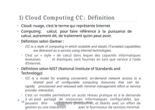 1) Cloud Computing CC: Définition
59 Cloud et virtualisation - Mme
DERBEL
⏵ Cloud: nuage, c’est le terme qui représente Internet
⏵ Computing: calcul, pour faire référence à la puissance de
calcul, autrement dit, de traitement qu’on peut avoir.
⏵ Définition selon Gartner :
⏵ CC is a style of computing in which scalable and elastic IT-enabled capabilities
are delivered as a service using internet technologies.
⏵ C’est un « style » de calcul dans lequel des capacités informatiques
évolutives et élastiques sont fournies en tant que service à l'aide
d’Internet.
⏵ Définition selon NIST (National Institute of Standards and
Technology):
⏵ CC is a model for enabling convenient, on-demand network access to a
shared pool of configurable computing resources that can be
rapidly provisioned and released with minimal management effort or service
provider interaction.
⏵ C'est un modèle permettant un accès réseau pratique et à la demande
à un pool partagé de ressources informatiques configurables qui
peuvent être rapidement provisionnés et libérés avec un effort de
gestion ou une interaction avec le fournisseur de services minimal.
 