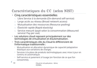 Caractéristiques du C C (selon NIST)
60 Cloud et virtualisation - Mme
DERBEL
⏵ Cinq caractéristiques essentielles
1. Libre Service à la demande (On-demand self-service)
2. Large accès au réseau (Broad network access)
3. Mutualisation des ressources (Resource pooling)
4. Élasticité rapide (Rapid elasticity)
5. Service mesuré /payé selon la consommation (Measured
service/ Pay per use)
⏵ Les solutions cloud reposent principalement sur des
technologies de virtualisation et d’automatisation.
⏵ Trois caractéristiques clés du Cloud le différencient de
l’informatique traditionnelle :
⏵ Mutualisation et allocation dynamique de capacité (adaptation
élastique aux variations de charge).
⏵ Services à la place de produits technologiques avec mise à jour en
continu et automatique.
⏵ Self-service et paiement à l’usage (en fonction de ce que l’on
consomme).
 