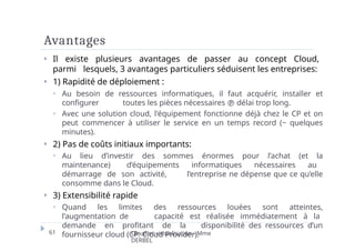 Avantages
61 Cloud et virtualisation - Mme
DERBEL
⏵ Il existe plusieurs avantages de passer au concept Cloud,
parmi lesquels, 3 avantages particuliers séduisent les entreprises:
⏵ 1) Rapidité de déploiement :
⏵ Au besoin de ressources informatiques, il faut acquérir, installer et
configurer toutes les pièces nécessaires  délai trop long.
⏵ Avec une solution cloud, l'équipement fonctionne déjà chez le CP et on
peut commencer à utiliser le service en un temps record (~ quelques
minutes).
⏵ 2) Pas de coûts initiaux importants:
⏵ Au lieu d’investir des sommes énormes pour l’achat (et la
maintenance) d’équipements informatiques nécessaires au
démarrage de son activité, l’entreprise ne dépense que ce qu’elle
consomme dans le Cloud.
⏵ 3) Extensibilité rapide
⏵ Quand les limites des ressources louées sont atteintes,
l’augmentation de capacité est réalisée immédiatement à la
demande en profitant de la disponibilité des ressources d’un
fournisseur cloud (CP: Cloud Provider).
 