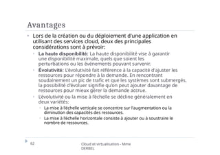 Avantages
62 Cloud et virtualisation - Mme
DERBEL
⏵ Lors de la création ou du déploiement d'une application en
utilisant des services cloud, deux des principales
considérations sont à prévoir:
⏵ La haute disponibilité: La haute disponibilité vise à garantir
une disponibilité maximale, quels que soient les
perturbations ou les événements pouvant survenir.
⏵ Évolutivité: L'évolutivité fait référence à la capacité d'ajuster les
ressources pour répondre à la demande. En rencontrant
soudainement un pic de trafic et que les systèmes sont submergés,
la possibilité d'évoluer signifie qu’on peut ajouter davantage de
ressources pour mieux gérer la demande accrue.
⏵ L’évolutivité ou la mise à l’échelle se décline généralement en
deux variétés:
⏵ La mise à l'échelle verticale se concentre sur l'augmentation ou la
diminution des capacités des ressources.
⏵ La mise à l'échelle horizontale consiste à ajouter ou à soustraire le
nombre de ressources.
 