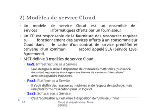 2) Modèles de service Cloud
63 Cloud et virtualisation - Mme
DERBEL
⏵ Un modèle de service Cloud est un ensemble de
services informatiques offerts par un fournisseur.
⏵ Un CP est responsable de la fourniture des ressources requises
au fonctionnement des services offerts à un consommateur
Cloud dans le cadre d'un contrat de service prédéfini et
convenu d'un commun accord appelé SLA (Service Level
Agreement).
⏵ NIST définie 3 modèles de service Cloud:
⏵ IaaS: Infrastructure as a Service
⏵ IaaS désigne la mise à disposition de ressources matérielles (puissance
de calcul, espace de stockage) sous forme de serveurs “virtualisés”
avec des capacités évolutives.
⏵ PaaS: Platform as a Service
⏵ Il s’agit d’offrir des ressources machines et de l’espace de stockage, mais
une plateforme d’exécution pour un logiciel.
⏵ SaaS: Software as a Service
⏵ C’est l’application qui est mise à disposition de l’utilisateur final.
 