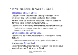 Autres modèles dérivés du SaaS
64 Cloud et virtualisation - Mme
DERBEL
⏵ Database as a Service DBaaS:
⏵ C’est une forme spécifique du SaaS spécialisée dans la
fourniture d’opérations liées aux bases de données.
⏵ Permet au CP de fournir les fonctionnalités des bases de
données à des consommateurs multiples.
⏵ Des services mutuels supplémentaires peuvent être inclus:
⏵ Élasticité, multi-tenance sécurisée, protection contre les
attaques, sauvegarde, etc.
⏵ Communication as a Service CaaS:
⏵ Des services de communications sont fournis sous forme
de SaaS:
⏵ Voix sur IP, vidéoconférence, messagerie instantanée, etc.
⏵ Anything as a Service XaaS:
⏵ En combinant tous les modèles, tous peut être fournit sous
forme de service IT à travers le Cloud.
 