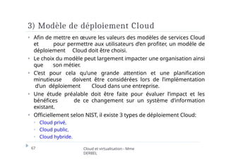 3) Modèle de déploiement Cloud
67 Cloud et virtualisation - Mme
DERBEL
⏵ Afin de mettre en œuvre les valeurs des modèles de services Cloud
et pour permettre aux utilisateurs d’en profiter, un modèle de
déploiement Cloud doit être choisi.
⏵ Le choix du modèle peut largement impacter une organisation ainsi
que son métier.
⏵ C’est pour cela qu’une grande attention et une planification
minutieuse doivent être considérées lors de l’implémentation
d’un déploiement Cloud dans une entreprise.
⏵ Une étude préalable doit être faite pour évaluer l’impact et les
bénéfices de ce changement sur un système d’information
existant.
⏵ Officiellement selon NIST, il existe 3 types de déploiement Cloud:
⏵ Cloud privé,
⏵ Cloud public,
⏵ Cloud hybride.
 