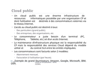 Cloud public
69 Cloud et virtualisation - Mme
DERBEL
⏵ Un cloud public est une énorme infrastructure de
ressources informatiques possédée par une organisation CP et
dont l’utilisation est destinée à des consommateurs externes via
le réseau Internet.
⏵ L’accès au cloud public est destiné à tous:
⏵ Des particuliers (grand public).
⏵ Des entreprises, des organisations, etc.
⏵ Le consommateur a juste besoin d’un terminal (PC,
Téléphone, Tablette, etc.) et d’un accès Internet.
⏵ La maintenance d’infrastructure physique est la responsabilité du
CP mais la responsabilité des services Cloud dépend du modèle
utilisé et du contrat SLA entre les entités impliquées.
⏵ Les consommateurs sont facturés selon 2 modèles:
⏵ Abonnement mensuel,
⏵ Facturation à l’utilisation (par heure).
⏵ Exemple de grand fournisseurs: Amazon, Google, Microsoft, IBM,
OVH.
 