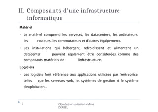 II. Composants d'une infrastructure
informatique
7 Cloud et virtualisation - Mme
DERBEL
Matériel
⏵ Le matériel comprend les serveurs, les datacenters, les ordinateurs,
les routeurs, les commutateurs et d'autres équipements.
⏵ Les installations qui hébergent, refroidissent et alimentent un
datacenter peuvent également être considérées comme des
composants matériels de l'infrastructure.
Logiciels
⏵ Les logiciels font référence aux applications utilisées par l'entreprise,
telles que les serveurs web, les systèmes de gestion et le système
d'exploitation…
 