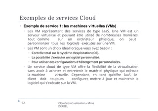 Exemples de services Cloud
72 Cloud et virtualisation - Mme
DERBEL
⏵ Exemple de service 1: les machines virtuelles (VMs)
⏵ Les VM représentent des services de type IaaS. Une VM est un
serveur virtualisé et peuvant être utilisé de nombreuses manières.
Tout comme sur un ordinateur physique, on peut
personnaliser tous les logiciels exécutés sur une VM.
⏵ Les VM sont un choix idéal lorsque vous avez besoin :
⏵ Contrôle total sur le système d'exploitation (OS).
⏵ La possibilité d'exécuter un logiciel personnalisé.
⏵ Pour utiliser des configurations d'hébergement personnalisées.
⏵ Un service cloud de type VM offre la flexibilité de la virtualisation
sans avoir à acheter et entretenir le matériel physique qui exécute
la machine virtuelle. Cependant, en tant qu'offre IaaS, le
client doit toujours configurer, mettre à jour et maintenir le
logiciel qui s'exécute sur la VM.
 