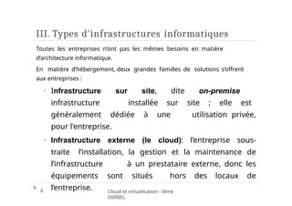 III. Types d'infrastructures informatiques
8 Cloud et virtualisation - Mme
DERBEL
Toutes les entreprises n’ont pas les mêmes besoins en matière
d’architecture informatique.
En matière d’hébergement, deux grandes familles de solutions s’offrent
aux entreprises :
⏵ Infrastructure sur site, dite on-premise
infrastructure installée sur site ; elle est
généralement dédiée à une utilisation privée,
pour l'entreprise.
⏵ Infrastructure externe (le cloud): l’entreprise sous-
traite l’installation, la gestion et la maintenance de
l’infrastructure à un prestataire externe, donc les
équipements sont situés hors des locaux de
l’entreprise.
 