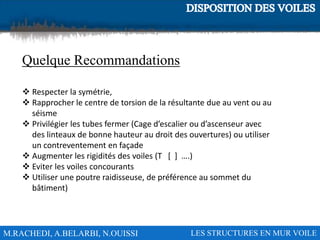 M.RACHEDI, A.BELARBI, N.OUISSI LES STRUCTURES EN MUR VOILE
Quelque Recommandations
 Respecter la symétrie,
 Rapprocher le centre de torsion de la résultante due au vent ou au
séisme
 Privilégier les tubes fermer (Cage d’escalier ou d’ascenseur avec
des linteaux de bonne hauteur au droit des ouvertures) ou utiliser
un contreventement en façade
 Augmenter les rigidités des voiles (T [ ] ….)
 Eviter les voiles concourants
 Utiliser une poutre raidisseuse, de préférence au sommet du
bâtiment)
 