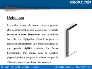 M.RACHEDI,A.BELARBI,N.OUISSI LES STRUCTURES EN MUR VOILE
Définition
Les voiles ou murs de contreventement peuvent
être généralement définis comme des éléments
verticaux à deux dimensions dont la raideurs
hors plan est négligeable. Dans leurs plan, ils
présentent généralement une grande résistance et
une grande rigidité vis-à-vis des forces
horizontales. Par contre, dans la direction
perpendiculaire à leur plan, ils offrent très peu de
résistance vis-à-vis des forces horizontales
 