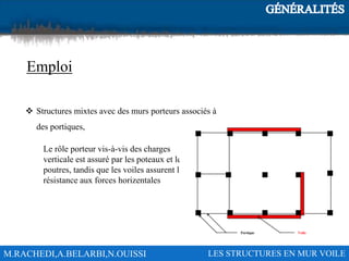 M.RACHEDI,A.BELARBI,N.OUISSI LES STRUCTURES EN MUR VOILE
Emploi
 Structures mixtes avec des murs porteurs associés à
des portiques,
Le rôle porteur vis-à-vis des charges
verticale est assuré par les poteaux et les
poutres, tandis que les voiles assurent la
résistance aux forces horizentales
 