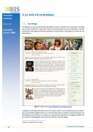 Formtion       3. Le web 2.0 en pratique
continue

Web 2.0        3.1. Les blogs
               Un blog est un journal personnel accessible à tout le monde via le web (sauf si le blog
               est en accès restreint). Il peut être l’œuvre d’une personne ou d’une institution. Il existe
Lausanne       notamment des blogs personnels, politique, de journaliste, d’entreprise et, bien sûr, de
15 oct. 2009   bibliothèque.




                                       Figure 1 : Blog Fiction (http://blogfictions.wordpress.com/)

               Le blog est outil web 2.0 le plus connu et le plus utilisé. Il est caractérisé par les articles3
               qui y sont postés régulièrement, les commentaires que les lecteurs peuvent ajouter, les
               flux RSS (que nous allons voir après), les tags (parfois organisés en nuage) qui décrivent
               les articles et les blogrolls, listes de liens menant à d’autres blogs.

               3
                   Également appelés billets ou posts.


    10                                                                                    3 Le web 2.0 en pratique
 