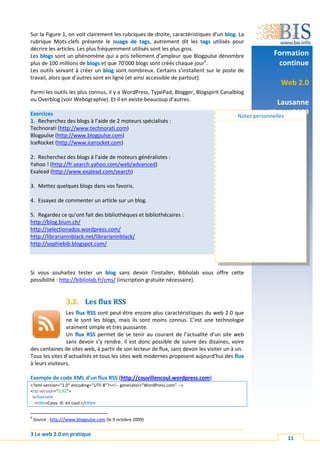 Sur la Figure 1, on voit clairement les rubriques de droite, caractéristiques d’un blog. La
rubrique Mots-clefs présente le nuage de tags, autrement dit les tags utilisés pour
décrire les articles. Les plus fréquemment utilisés sont les plus gros.
Les blogs sont un phénomène qui a pris tellement d’ampleur que Blogpulse dénombre                    Formation
plus de 100 millions de blogs et que 70'000 blogs sont créés chaque jour4.                            continue
Les outils servant à créer un blog sont nombreux. Certains s’installent sur le poste de
travail, alors que d’autres sont en ligne (et ainsi accessible de partout).
                                                                                                       Web 2.0
Parmi les outils les plus connus, il y a WordPress, TypePad, Blogger, Blogspirit Canalblog
ou Overblog (voir Webographie). Et il en existe beaucoup d’autres.
                                                                                                         Lausanne
Exercices                                                                                            15 oct. 2009
                                                                                          Notes personnelles
1. Recherchez des blogs à l’aide de 2 moteurs spécialisés :
Technorati (http://www.technorati.com)
Blogpulse (http://www.blogpulse.com)
IceRocket (http://www.icerocket.com)

2. Recherchez des blogs à l’aide de moteurs généralistes :
Yahoo ! (http://fr.search.yahoo.com/web/advanced)
Exalead (http://www.exalead.com/search)

3. Mettez quelques blogs dans vos favoris.

4. Essayez de commenter un article sur un blog.

5. Regardez ce qu’ont fait des bibliothèques et bibliothécaires :
http://blog.bium.ch/
http://selectionados.wordpress.com/
http://librarianinblack.net/librarianinblack/
http://sophiebib.blogspot.com/



Si vous souhaitez tester un blog sans devoir l’installer, Bibliolab vous offre cette
possibilité : http://bibliolab.fr/cms/ (inscription gratuite nécessaire).


                   3.2. Les flux RSS
                Les flux RSS sont peut-être encore plus caractéristiques du web 2.0 que
                ne le sont les blogs, mais ils sont moins connus. C’est une technologie
                vraiment simple et très puissante.
                Un flux RSS permet de se tenir au courant de l’actualité d’un site web
                sans devoir s’y rendre. Il est donc possible de suivre des dizaines, voire
des centaines de sites web, à partir de son lecteur de flux, sans devoir les visiter un à un.
Tous les sites d’actualités et tous les sites web modernes proposent aujourd’hui des flux
à leurs visiteurs.

Exemple de code XML d’un flux RSS (http://couvillencoul.wordpress.com)
<?xml version="1.0" encoding="UTF-8"?><!-- generator="WordPress.com" -->
<rss version="0.92">
 <channel>
  <title>Couv. ill. en coul.</title>

4
    Source : http:///www.blogpulse.com (le 9 octobre 2009)


3 Le web 2.0 en pratique
                                                                                                          11
 