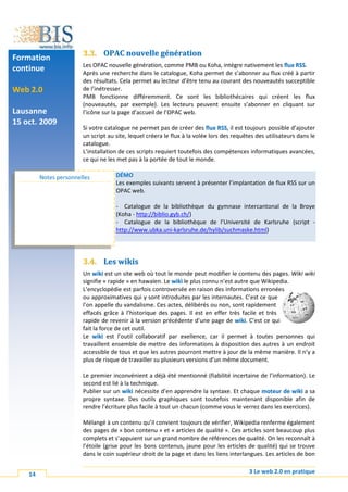3.3. OPAC nouvelle génération
Formation
                        Les OPAC nouvelle génération, comme PMB ou Koha, intègre nativement les flux RSS.
continue                Après une recherche dans le catalogue, Koha permet de s’abonner au flux créé à partir
                        des résultats. Cela permet au lecteur d’être tenu au courant des nouveautés succeptible
Web 2.0                 de l’inétresser.
                        PMB fonctionne différemment. Ce sont les bibliothécaires qui créent les flux
                        (nouveautés, par exemple). Les lecteurs peuvent ensuite s’abonner en cliquant sur
Lausanne                l’icône sur la page d’accueil de l’OPAC web.
15 oct. 2009
                        Si votre catalogue ne permet pas de créer des flux RSS, il est toujours possible d’ajouter
                        un script au site, lequel créera le flux à la volée lors des requêtes des utilisateurs dans le
                        catalogue.
                        L’installation de ces scripts requiert toutefois des compétences informatiques avancées,
                        ce qui ne les met pas à la portée de tout le monde.

         Notes personnelles          DÉMO
                                     Les exemples suivants servent à présenter l’implantation de flux RSS sur un
                                     OPAC web.

                                     - Catalogue de la bibliothèque du gymnase intercantonal de la Broye
                                     (Koha - http://biblio.gyb.ch/)
                                     - Catalogue de la bibliothèque de l’Université de Karlsruhe (script -
                                     http://www.ubka.uni-karlsruhe.de/hylib/suchmaske.html)




                        3.4. Les wikis
                        Un wiki est un site web où tout le monde peut modifier le contenu des pages. Wiki wiki
                        signifie « rapide » en hawaïen. Le wiki le plus connu n’est autre que Wikipedia.
                        L’encyclopédie est parfois controversée en raison des informations erronées
                        ou approximatives qui y sont introduites par les internautes. C’est ce que
                        l’on appelle du vandalisme. Ces actes, délibérés ou non, sont rapidement
                        effacés grâce à l’historique des pages. Il est en effer très facile et très
                        rapide de revenir à la version précédente d’une page de wiki. C’est ce qui
                        fait la force de cet outil.
                        Le wiki est l’outil collaboratif par exellence, car il permet à toutes personnes qui
                        travaillent ensemble de mettre des informations à disposition des autres à un endroit
                        accessible de tous et que les autres pourront mettre à jour de la même manière. Il n’y a
                        plus de risque de travailler su plusieurs versions d’un même document.

                        Le premier inconvénient a déjà été mentionné (fiabilité incertaine de l’information). Le
                        second est lié à la technique.
                        Publier sur un wiki nécessite d’en apprendre la syntaxe. Et chaque moteur de wiki a sa
                        propre syntaxe. Des outils graphiques sont toutefois maintenant disponible afin de
                        rendre l’écriture plus facile à tout un chacun (comme vous le verrez dans les exercices).

                        Mélangé à un contenu qu’il convient toujours de vérifier, Wikipedia renferme également
                        des pages de « bon contenu » et « articles de qualité ». Ces articles sont beaucoup plus
                        complets et s’appuient sur un grand nombre de références de qualité. On les reconnaît à
                        l’étoile (grise pour les bons contenus, jaune pour les articles de qualité) qui se trouve
                        dans le coin supérieur droit de la page et dans les liens interlangues. Les articles de bon


    14                                                                                     3 Le web 2.0 en pratique
 