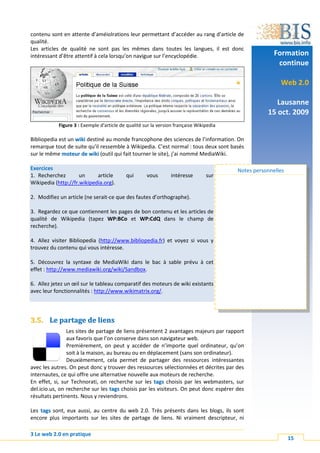 contenu sont en attente d’améiolrations leur permettant d’accéder au rang d’article de
qualité.
Les articles de qualité ne sont pas les mêmes dans toutes les langues, il est donc
intéressant d’être attentif à cela lorsqu’on navigue sur l’encyclopédie.                               Formation
                                                                                                        continue

                                                                                                         Web 2.0

                                                                                                       Lausanne
                                                                                                    15 oct. 2009
            Figure 3 : Exemple d'article de qualité sur la version française Wikipedia

Bibliopedia est un wiki destiné au monde francophone des sciences de l’information. On
remarque tout de suite qu’il ressemble à Wikipedia. C’est normal : tous deux sont basés
sur le même moteur de wiki (outil qui fait tourner le site), j’ai nommé MediaWiki.

Exercices                                                                                Notes personnelles
1. Recherchez        un     article        qui       vous       intéresse        sur
Wikipedia (http://fr.wikipedia.org).

2. Modifiez un article (ne serait-ce que des fautes d’orthographe).

3. Regardez ce que contiennent les pages de bon contenu et les articles de
qualité de Wikipedia (tapez WP:BCo et WP:CdQ dans le champ de
recherche).

4. Allez visiter Bibliopedia (http://www.bibliopedia.fr) et voyez si vous y
trouvez du contenu qui vous intéresse.

5. Découvrez la syntaxe de MediaWiki dans le bac à sable prévu à cet
effet : http://www.mediawiki.org/wiki/Sandbox.

6. Allez jetez un œil sur le tableau comparatif des moteurs de wiki existants
avec leur fonctionnalités : http://www.wikimatrix.org/.




3.5. Le partage de liens
                Les sites de partage de liens présentent 2 avantages majeurs par rapport
                aux favoris que l’on conserve dans son navigateur web.
                Premièrement, on peut y accéder de n’importe quel ordinateur, qu’on
                soit à la maison, au bureau ou en déplacement (sans son ordinateur).
                Deuxièmement, cela permet de partager des ressources intéressantes
avec les autres. On peut donc y trouver des ressources sélectionnées et décrites par des
internautes, ce qui offre une alternative nouvelle aux moteurs de recherche.
En effet, si, sur Technorati, on recherche sur les tags choisis par les webmasters, sur
del.icio.us, on recherche sur les tags choisis par les visiteurs. On peut donc espérer des
résultats pertinents. Nous y reviendrons.

Les tags sont, eux aussi, au centre du web 2.0. Très présents dans les blogs, ils sont
encore plus importants sur les sites de partage de liens. Ni vraiment descripteur, ni

3 Le web 2.0 en pratique
                                                                                                              15
 