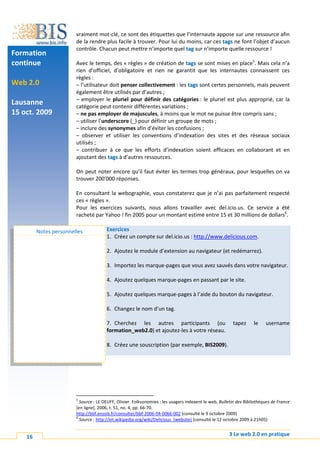 vraiment mot-clé, ce sont des étiquettes que l’internaute appose sur une ressource afin
                        de la rendre plus facile à trouver. Pour lui du moins, car ces tags ne font l’objet d’aucun
                        contrôle. Chacun peut mettre n’importe quel tag sur n’importe quelle ressource !
Formation
continue                Avec le temps, des « règles » de création de tags se sont mises en place5. Mais cela n’a
                        rien d’officiel, d’obligatoire et rien ne garantit que les internautes connaissent ces
                        règles :
Web 2.0                 – l’utilisateur doit penser collectivement : les tags sont certes personnels, mais peuvent
                        également être utilisés par d’autres ;
                        – employer le pluriel pour définir des catégories : le pluriel est plus approprié, car la
Lausanne                catégorie peut contenir différentes variations ;
15 oct. 2009            – ne pas employer de majuscules, à moins que le mot ne puisse être compris sans ;
                        – utiliser l’underscore (_) pour définir un groupe de mots ;
                        – inclure des synonymes afin d’éviter les confusions ;
                        – observer et utiliser les conventions d’indexation des sites et des réseaux sociaux
                        utilisés ;
                        – contribuer à ce que les efforts d’indexation soient efficaces en collaborant et en
                        ajoutant des tags à d’autres ressources.

                        On peut noter encore qu’il faut éviter les termes trop généraux, pour lesquelles on va
                        trouver 200'000 réponses.

                        En consultant la webographie, vous constaterez que je n’ai pas parfaitement respecté
                        ces « règles ».
                        Pour les exercices suivants, nous allons travailler avec del.icio.us. Ce service a été
                        racheté par Yahoo ! fin 2005 pour un montant estimé entre 15 et 30 millions de dollars6.

         Notes personnelles            Exercices
                                       1. Créez un compte sur del.icio.us : http://www.delicious.com.

                                       2. Ajoutez le module d’extension au navigateur (et redémarrez).

                                       3. Importez les marque-pages que vous avez sauvés dans votre navigateur.

                                       4. Ajoutez quelques marque-pages en passant par le site.

                                       5. Ajoutez quelques marque-pages à l’aide du bouton du navigateur.

                                       6. Changez le nom d’un tag.

                                       7. Cherchez les autres participants (ou                          tapez      le    username
                                       formation_web2.0) et ajoutez-les à votre réseau.

                                       8. Créez une souscription (par exemple, BIS2009).




                        5
                          Source : LE DEUFF, Olivier. Folksonomies : les usagers indexent le web, Bulletin des Bibliothèques de France
                        [en ligne]. 2006, t. 51, no. 4, pp. 66-70.
                        http://bbf.enssib.fr/consulter/bbf-2006-04-0066-002 (consulté le 9 octobre 2009)
                        6
                          Source : http://en.wikipedia.org/wiki/Delicious_(website) (consulté le 12 octobre 2009 à 21h05)


    16                                                                                                3 Le web 2.0 en pratique
 