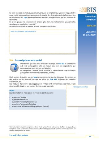 Ce petit exercice devrait vous avoir convaincu de la simplicité du système. Il a peut-être
aussi éveillé quelques interrogations sur la qualité des descriptions ainsi effectuées. Les
recherches sur les tags donnent-elles des résultats plus pertinents que les moteurs de                       Formation
recherche ?                                                                                                   continue
En si on pousse le raisonnement encore plus loin, les folksonomies peuvent-elles
remplacer un vocabulaire contrôlé ?
La question est posée et mérite, je crois, une petite discussion.                                              Web 2.0

    Pour ou contre les folksonomies ?                                                                          Lausanne
                                                                                                            15 oct. 2009




3.6. Le navigateur web social
                 Maintenant que vous avez découvert les blogs, les flux RSS et un site web
                 2.0, voici un navigateur taillé sur mesure pour tous ces usages (ainsi que
                 pour ceux que nous verrons par la suite).
                 Ce navigateur s’appelle Flock. Il est de la même famille que Firefox (ils
                 partagent le même moteur de rendu7, Gecko).

Flock permet de publier sur son blog sans se connecter au site, d’envoyer des photos ou
des vidéos sur des sites de partage, de gérer ses flux RSS, d’ajouter des modules
d’extension, etc.
Les modules d’extension développés pour Firefox sont compatibles avec Flock. Il est
donc possible de gérer son compte del.icio.us, par exemple.                          Notes personnelles

DÉMO
La présentation de Flock passe en revue les points suivants :

-    la gestion d’un blog
-    la gestion des flux RSS
-    la gestion d’un compte del.icio.us
-    la gestion d’un compte Netvibes
-    la gestion de références bibliographiques (Zotero)




7
 Le moteur de rendu d’un navigateur web est l’outil qui analyse le code source et affiche les pages. Deux
navigateurs basés sur le même moteur de rendu affichent les pages web de la même manière. Du moins, s’il
utilise la même version du moteur…


3 Le web 2.0 en pratique
                                                                                                                 17
 