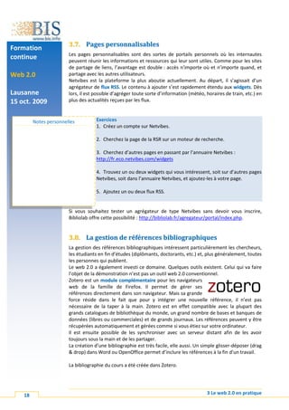 3.7. Pages personnalisables
Formation
                        Les pages personnalisables sont des sortes de portails personnels où les internautes
continue                peuvent réunir les informations et ressources qui leur sont utiles. Comme pour les sites
                        de partage de liens, l’avantage est double : accès n’importe où et n’importe quand, et
Web 2.0                 partage avec les autres utilisateurs.
                        Netvibes est la plateforme la plus aboutie actuellement. Au départ, il s’agissait d’un
                        agrégateur de flux RSS. Le contenu à ajouter s’est rapidement étendu aux widgets. Dès
Lausanne                lors, il est possible d’agréger toute sorte d’information (météo, horaires de train, etc.) en
15 oct. 2009            plus des actualités reçues par les flux.



         Notes personnelles          Exercices
                                     1. Créez un compte sur Netvibes.

                                     2. Cherchez la page de la RSR sur un moteur de recherche.

                                     3. Cherchez d’autres pages en passant par l’annuaire Netvibes :
                                     http://fr.eco.netvibes.com/widgets

                                     4. Trouvez un ou deux widgets qui vous intéressent, soit sur d’autres pages
                                     Netvibes, soit dans l’annuaire Netvibes, et ajoutez-les à votre page.

                                     5. Ajoutez un ou deux flux RSS.


                        Si vous souhaitez tester un agrégateur de type Netvibes sans devoir vous inscrire,
                        Bibliolab offre cette possibilité : http://bibliolab.fr/agregateur/portal/index.php.


                        3.8. La gestion de références bibliographiques
                        La gestion des références bibliographiques intéressent particulièrement les chercheurs,
                        les étudiants en fin d’études (diplômants, doctorants, etc.) et, plus généralement, toutes
                        les personnes qui publient.
                        Le web 2.0 a également investi ce domaine. Quelques outils existent. Celui qui va faire
                        l’objet de la démonstration n’est pas un outil web 2.0 conventionnel.
                        Zotero est un module complémentaire pour les navigateurs
                        web de la famille de Firefox. Il permet de gérer ses
                        références directement dans son navigateur. Mais sa grande
                        force réside dans le fait que pour y intégrer une nouvelle référence, il n’est pas
                        nécessaire de la taper à la main. Zotero est en effet compatible avec la plupart des
                        grands catalogues de bibliothèque du monde, un grand nombre de bases et banques de
                        données (libres ou commerciales) et de grands journaux. Les références peuvent y être
                        récupérées automatiquement et gérées comme si vous étiez sur votre ordinateur.
                        Il est ensuite possible de les synchroniser avec un serveur distant afin de les avoir
                        toujours sous la main et de les partager.
                        La création d’une bibliographie est très facile, elle aussi. Un simple glisser-déposer (drag
                        & drop) dans Word ou OpenOffice permet d’inclure les références à la fin d’un travail.

                        La bibliographie du cours a été créée dans Zotero.




    18                                                                                    3 Le web 2.0 en pratique
 