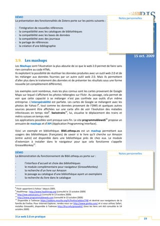 DÉMO                                                                                                      Notes personnelles
La présentation des fonctionnalités de Zotero porte sur les points suivants :

-   l’intégration de nouvelles références                                                                               Formation
-   la compatibilité avec les catalogues de bibliothèques                                                                continue
-   la compatibilité avec les bases de données
-   la compatibilité avec des journaux
-   le partage de références                                                                                              Web 2.0
-   la création d’une bibliographie
                                                                                                                        Lausanne
                                                                                                                     15 oct. 2009
3.9. Les mashups
Les Mashups sont l’illustration la plus aboutie de ce que le web 2.0 permet de faire sans
rien connaître au code HTML.
Ils exploitent la possibilité de réutiliser les données produites avec un outil web 2.0 et de
les mélanger aux données fournies par un autre outil web 2.0. Mais ils permettent
d’aller plus dans le traitement des données et de présenter les résultats sous une forme
nouvelle (et complétement différente).

Les exemples sont nombreux, mais les plus connus sont les cartes provenant de Google
Maps sur lequel s’affichent les photos hébergées sur Flickr. Au passage, cela permet de
voir que cette capacité à se mélanger n’est pas confinée aux outils d’un même
entreprise. L’interopérabilité est parfaite. Les cartes de Google se mélangent avec les
              i
photos de Yahoo !8, tout comme les données provenant de l’OMS et quelques autres
sources peuvent être affichées sur une carte afin de voir l’évolution des maladies
infectieuses en temps réel9. Swisstrains10, lui, visualise le déplacement des trains et
métro suisses en temps réel.
Les applications possibles sont presque sans fin. Le site programmableweb11 propose un
annuaire de mashups et d’API (Application Programming Interface).
                            A

Voici un exemple en bibliothèque. Bibli.othequ.es est un mashup permettant aux
usagers des bibliothèques (françaises) de savoir si le livre qu’il cherche sur Amazon
(entre autre) est disponible dans une bibliothèque près de chez eux. Le module
d’extension à installer dans le navigateur pour que cela fonctionne s’appelle
GreaseMonkey12.

DÉMO                                                                                                      Notes personnelles
La démonstration du fonctionnement de Bibli.othequ.es porte sur :

-        l’interface d’accueil et choix des bibliothèques
-        le module complémentaire pour navigateur (GreaseMonkey)
-        la recherche d’un livre sur Amazon
-        le passage au catalogue d’une bibliothèque ayant un exemplaire
-        la recherche du livre dans le catalogue


8
  Flickr appartient à Yahoo ! depuis 2005.
9
  Healthmap : http://www.healthmap.org (consulté le 13 octobre 2009)
10
   http://ww.swisstrains.ch (consulté le 13 ocotbre 2009)
11
   http://www.programmableweb.com (consulté le 13 octobre 2009)
12
   Disponible à l’adresse https://addons.mozilla.org/fr/firefox/addon/748 et destiné aux navigateurs de la
famille de Firefox. Pour Internet Explorer, rendez-vous sur http://www.gm4ie.com/ et si vous utilisez Safari,
installez GreaseKit, disponible à l’adresse http://8-p.info/greasekit/ (tous les liens ont été consultés le 14
octobre 2009)


3 Le web 2.0 en pratique
                                                                                                                               19
 