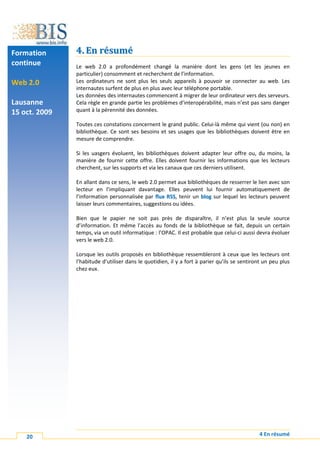 Formation      4. En résumé
continue       Le web 2.0 a profondément changé la manière dont les gens (et les jeunes en
               particulier) consomment et recherchent de l’information.
Web 2.0        Les ordinateurs ne sont plus les seuls appareils à pouvoir se connecter au web. Les
               internautes surfent de plus en plus avec leur téléphone portable.
               Les données des internautes commencent à migrer de leur ordinateur vers des serveurs.
Lausanne       Cela règle en grande partie les problèmes d’interopérabilité, mais n’est pas sans danger
15 oct. 2009   quant à la pérennité des données.

               Toutes ces constations concernent le grand public. Celui-là même qui vient (ou non) en
               bibliothèque. Ce sont ses besoins et ses usages que les bibliothèques doivent être en
               mesure de comprendre.

               Si les uasgers évoluent, les bibliothèques doivent adapter leur offre ou, du moins, la
               manière de fournir cette offre. Elles doivent fournir les informations que les lecteurs
               cherchent, sur les supports et via les canaux que ces derniers utilisent.

               En allant dans ce sens, le web 2.0 permet aux bibliothèques de resserrer le lien avec son
               lecteur en l’impliquant davantage. Elles peuvent lui fournir automatiquement de
               l’information personnalisée par flux RSS, tenir un blog sur lequel les lecteurs peuvent
               laisser leurs commentaires, suggestions ou idées.

               Bien que le papier ne soit pas près de disparaître, il n’est plus la seule source
               d’information. Et même l’accès au fonds de la bibliothèque se fait, depuis un certain
               temps, via un outil informatique : l’OPAC. Il est probable que celui-ci aussi devra évoluer
               vers le web 2.0.

               Lorsque les outils proposés en bibliothèque ressembleront à ceux que les lecteurs ont
               l’habitude d’utiliser dans le quotidien, il y a fort à parier qu’ils se sentiront un peu plus
               chez eux.




    20                                                                                        4 En résumé
 
