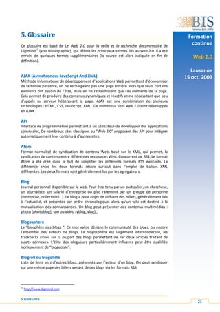 5. Glossaire                                                                                    Formation
Ce glossaire est basé de Le Web 2.0 pour la veille et la recherche documentaire de
                                                                                                 continue
Digimind13 (voir Bibliographie), qui définit les prinicpaux termes liés au web 2.0. Il a été
enrichi de quelques termes supplémentaires (la source est alors indiquée en fin de                Web 2.0
définition).

                                                                                                  Lausanne
AJAX (Asynchronous JavaScript And XML)                                                         15 oct. 2009
Méthode informatique de développement d’applications Web permettant d’économiser
de la bande passante, en ne rechargeant pas une page entière alors que seuls certains
éléments ont besoin de l’être, mais en ne rafraîchissant que ces éléments de la page.
Cela permet de produire des contenus dynamiques et réactifs en ne nécessitant que peu
d’appels au serveur hébergeant la page. AJAX est une combinaison de plusieurs
technologies : HTML, CSS, Javascript, XML…De nombreux sites web 2.0 sont développés
en AJAX.

API
Interface de programmation permettant à un utilisateur de développer des applications
conviviales, De nombreux sites classiques ou “Web 2.0” proposent des API pour intégrer
automatiquement leur contenu à d’autres sites.

A t om
Format normalisé de syndication de contenu Web, basé sur le XML, qui permet, la
syndication de contenu entre différentes ressources Web. Concurrent de RSS, Le format
Atom a été créé dans le but de simplifier les différents formats RSS existants. La
différence entre les deux formats réside surtout dans l’emploi de balises XML
différentes. Les deux formats sont généralement lus par les agrégateurs.

Blog
Journal personnel disponible sur le web. Peut être tenu par un particulier, un chercheur,
un journaliste, un salarié d’entreprise ou plus rarement par un groupe de personne
(entreprise, collectivité…). Le blog a pour objet de diffuser des billets, généralement liés
à l’actualité, et présentés par ordre chronologique, alors qu’un wiki est destiné à la
mutualisation des connaissances. Un blog peut présenter des contenus multimédias :
photo (photoblog), son ou vidéo (vblog, vlog)…

Blogosphere
La “biosphère des blogs “. Ce mot valise désigne la communauté des blogs, ou encore
l’ensemble des auteurs de blogs. La blogosphère est largement interconnectée, les
trackbacks situés sur la plupart des blogs permettant de lier deux articles traitant de
sujets connexes. L’élite des blogueurs particulièrement influents peut être qualifiée
ironiquement de “blogeoisie”.

Blogroll ou blogoliste
Liste de liens vers d’autres blogs, présentés par l’auteur d’un blog. On peut syndiquer
sur une même page des billets venant de ces blogs via les formats RSS.



13
     http://www.digimind.com


5 Glossaire
                                                                                                    21
 