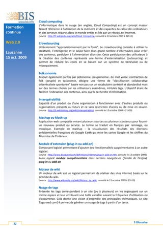 Cloud computing
               L’informatique dans le nuage (en anglais, Cloud Computing) est un concept majeur
Formation      faisant référence à l’utilisation de la mémoire et des capacités de calcul des ordinateurs
continue       et des serveurs répartis dans le monde entier et liés par un réseau, tel Internet.
               (source : http://fr.wikipedia.org/wiki/Cloud_Computing, consulté le 13 octobre 2009 à 21h15)

Web 2.0        Crowdsourcing
               Littéralement “approvisionnement par la foule”. Le crowdsourcing consiste à utiliser la
               créativité, l’intelligence et le savoir-faire d’un grand nombre d’internautes pour créer
Lausanne       des contenus, participer à l’alimentation d’un site. Cette participation des utilisateurs à
15 oct. 2009   la création des contenus représente une forme d’externalisation (outsourcing) et
               permet de réduire les coûts en se basant sur un système de bénévolat ou de
               micropaiement.

               Folksonomie
               Traduit également parfois par potonomie, peuplonomie…Ce mot valise, contraction de
               folk (peuple) et taxonomie, désigne une forme de “classification collaborative
               décentralisée spontanée” basée non pas sur un vocabulaire contrôlé et standardisé mais
               sur des termes choisis par les utilisateurs euxmêmes, intitulés tags. L’objectif étant de
               faciliter l’indexation des contenus, ainsi que la recherche d’information.

               Interopérabilité
               Capacité d’un produit ou d’une organisation à fonctionner avec d’autres produits ou
               organisations présents ou futurs et ce sans restriction d’accès ou de mise en œuvre.
               (source : http://fr.wikitionary.org/wiki/interopérabilité, consulté le 13 octobre 2009 à 21h00)


               Mashup ou Mash-up
               Application web composite mixant plusieurs sources ou plusieurs contenus pour fournir
               un nouveau produit ou service. Le terme se traduit en français par remixage, ou
               mosaïque. Exemple de mashup : la visualisation des résultats des élections
               présidentielles françaises via Google Earth qui mixe les cartes Google et les chiffres du
               Ministère de l’Intérieur.

               Module d’extension (plug-in ou add-on)
               Composant logiciel permettant d’ajouter des fonctionnalités supplémentaires à un autre
               logiciel.
               (source : http://www.dicodunet.com/definitions/internet/plug-in-add-on.htm, consulté le 13 octobre 2009)
               Aussi appelé module complémentaire dans certains navigateurs (famille de Firefox),
               plug-in ou add-on

               Moteur de wiki
               Un moteur de wiki est un logiciel permettant de réaliser des sites internet basés sur le
               principe du wiki.
               (source : http://www.wikipedia.org/wiki/Moteur_de_wiki, consulté le 13 octobre 2009 à 21h10)


               Nuage de tags
               Présente les tags correspondant à un site (ou à plusieurs) en les regroupant sur un
               même espace et leur attribuant une taille variable suivant la fréquence d’utilisation ou
               d’occurrence. Cela donne une vision d’ensemble des principales thématiques. Le site
               Tagcrowd.com14 permet de générer un nuage de tags à partir d’un texte.




    22                                                                                                           5 Glossaire
 