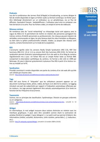 Podcasts
Issu de la combinaison des termes iPod (d’Apple) et broadcasting, ce terme désigne le
fait de rendre disponible en ligne un fichier audio au format numérique. Ce fichier peut-
                                                                                                     Formation
être téléchargé directement sur un ordinateur ou un périphérique, via un flux de                      continue
diffusion. Equivalent français : baladodiffusion. L’utilisateur peut ainsi se composer une
liste de lecture à la carte. Pour les fichiers vidéo, on emploi le terme de vidéocast.
                                                                                                       Web 2.0
Réseaux sociaux
De nombreux sites de “social networking” ou réseautage social sont apparus avec la                     Lausanne
vague du Web 2.0. Ils permettent de mettre en relation des personnes partageant les
mêmes centres d’intérêt personnels ou professionnels. Ces réseaux peuvent devenir de                15 oct. 2009
véritables communautés en ligne, les plus fameux étant les sites Friendster ou Myspace,
ou bien dans la sphère professionnelle Linkedin, Viadeo…La plupart des réseaux sont
ouverts, certains fonctionnent sur le mode de la cooptation.

RSS
L’acronyme signifie selon les versions Really Simple Syndication (RSS 2.0), RDF Site
Summary (RSS 0.9, 1.0 et 1.1) ou encore Rich Site Summary (RSS 0.91). Ce format de
syndication permet d’extraire automatiquement d’un site web ou d’un blog du contenu
régulièrement mis à jour. Un fichier RSS est un simple fichier texte au format XML
comportant la description synthétique du contenu. Ce format a été créé en 1999 par
Netscape. On peut s’abonner gratuitement à plusieurs flux RSS à partir d’un lecteur on-
line ou installé sur le PC.

Syndication
Procédé consistant à rendre disponible une partie du contenu d’un site web afin qu’elle
soit utilisée par d’autres sites.
(source : http://www.dicodunet.com/definitions/creation-web/syndication.htm)


Tags
Mot clef sous forme d’ “étiquette” que les utilisateurs peuvent apposer sur un
document numérique (texte, photo, vidéo), de façon à en décrire le contenu. Le tagging
introduit une part de subjectivité par rapport à l’indexation automatique effectuée par
les moteurs. Les tags peuvent également être extraits automatiquement d’un texte en
fonction de leur fréquence d’occurrence.

Taxonomie
Science, lois ou principes de classification. Systématique. Division en groupes ordonnés
ou en catégories.
(source : http://www.dicodunet.com/definitions/moteurs-de-recherche/taxinomie.htm, consulté le 13
octobre 2009)


Widget
En informatique, le mot widget recouvre deux notions distinctes en relation avec les
interfaces graphiques. Il peut alors être considéré comme étant la contraction de
window (fenêtre) et gadget. Il peut désigner […] un petit outil qui permet d’obtenir des
informations (météo, actualité, dictionnaire, carte routière, pense-bête […], traducteur,
etc.).
(source : http://fr.wikipedia.org/wiki/Widget, consulté le 13 octobre 2009 à 21h25)




5 Glossaire
                                                                                                         23
 
