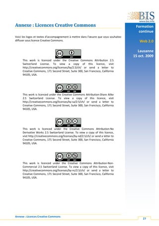 Annexe : Licences Creative Commons                                                     Formation
                                                                                        continue
Voici les logos et textes d’accompagnement à mettre dans l’œuvre que vous souhaitez
diffuser sous licence Creative Commons.                                                  Web 2.0

                                                                                         Lausanne
                                                                                      15 oct. 2009
     This work is licenced under the Creative Commons Attribution 2.5
     Switzerland License. To view a copy of this licence, visit
     http://creativecommons.org/licenses/by/2.5/ch/ or send a letter to
     Creative Commons, 171 Second Street, Suite 300, San Francisco, California
     94105, USA.




     This work is licenced under the Creative Commons Attribution-Share Alike
     2.5 Switzerland License. To view a copy of this licence, visit
     http://creativecommons.org/licenses/by-sa/2.5/ch/ or send a letter to
     Creative Commons, 171 Second Street, Suite 300, San Francisco, California
     94105, USA.




     This work is licenced under the Creative Commons Attribution-No
     Derivative Works 2.5 Switzerland License. To view a copy of this licence,
     visit http://creativecommons.org/licenses/by-nd/2.5/ch/ or send a letter to
     Creative Commons, 171 Second Street, Suite 300, San Francisco, California
     94105, USA.




     This work is licenced under the Creative Commons Attribution-Non-
     Commercial 2.5 Switzerland License. To view a copy of this licence, visit
     http://creativecommons.org/licenses/by-nc/2.5/ch/ or send a letter to
     Creative Commons, 171 Second Street, Suite 300, San Francisco, California
     94105, USA.




Annexe : Licences Creative Commons
                                                                                           27
 