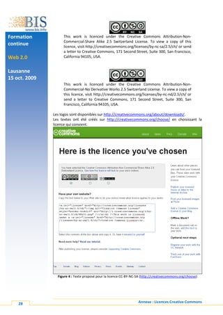 Formation           This work is licenced under the Creative Commons Attribution-Non-
                    Commercial-Share Alike 2.5 Switzerland License. To view a copy of this
continue            licence, visit http://creativecommons.org/licenses/by-nc-sa/2.5/ch/ or send
                    a letter to Creative Commons, 171 Second Street, Suite 300, San Francisco,
Web 2.0             California 94105, USA.


Lausanne
15 oct. 2009
                    This work is licenced under the Creative Commons Attribution-Non-
                    Commercial-No Derivative Works 2.5 Switzerland License. To view a copy of
                    this licence, visit http://creativecommons.org/licenses/by-nc-nd/2.5/ch/ or
                    send a letter to Creative Commons, 171 Second Street, Suite 300, San
                    Francisco, California 94105, USA.

               Les logos sont disponibles sur http://creativecommons.org/about/downloads/.
               Les textes ont été créés sur http://creativecommons.org/choose/ en choisissant la
               licence qui convient.




                 Figure 4 : Texte proposé pour la licence CC-BY-NC-SA (http://creativecommons.org/choose)




    28                                                             Annexe : Licences Creative Commons
 