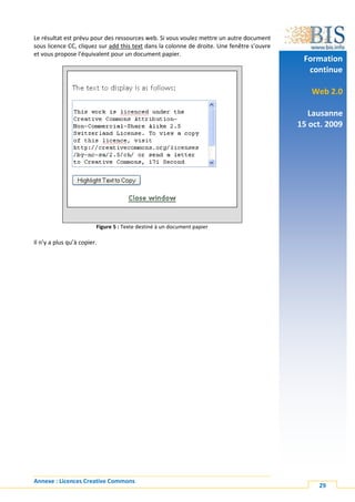 Le résultat est prévu pour des ressources web. Si vous voulez mettre un autre document
sous licence CC, cliquez sur add this text dans la colonne de droite. Une fenêtre s’ouvre
et vous propose l’équivalent pour un document papier.
                                                                                             Formation
                                                                                              continue

                                                                                               Web 2.0

                                                                                               Lausanne
                                                                                            15 oct. 2009




                         Figure 5 : Texte destiné à un document papier

Il n’y a plus qu’à copier.




Annexe : Licences Creative Commons
                                                                                                 29
 