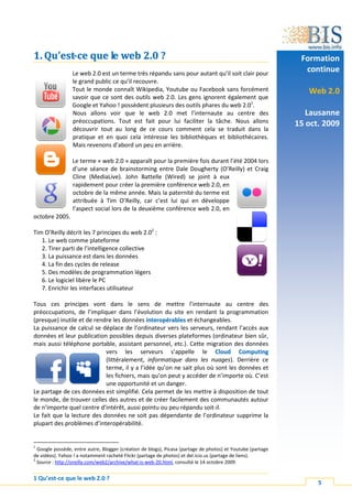 1. Qu’est-ce que le web 2.0 ?                                                                                 Formation
                 Le web 2.0 est un terme très répandu sans pour autant qu’il soit clair pour
                                                                                                               continue
                 le grand public ce qu’il recouvre.
                 Tout le monde connaît Wikipedia, Youtube ou Facebook sans forcément                            Web 2.0
                 savoir que ce sont des outils web 2.0. Les gens ignorent également que
                 Google et Yahoo ! possèdent plusieurs des outils phares du web 2.01.
                 Nous allons voir que le web 2.0 met l’internaute au centre des                                 Lausanne
                 préoccupations. Tout est fait pour lui faciliter la tâche. Nous allons                      15 oct. 2009
                 découvrir tout au long de ce cours comment cela se traduit dans la
                 pratique et en quoi cela intéresse les bibliothèques et bibliothécaires.
                 Mais revenons d’abord un peu en arrière.

                 Le terme « web 2.0 » apparaît pour la première fois durant l’été 2004 lors
                 d’une séance de brainstorming entre Dale Dougherty (O’Reilly) et Craig
                 Cline (MediaLive). John Battelle (Wired) se joint à eux
                 rapidement pour créer la première conférence web 2.0, en
                 octobre de la même année. Mais la paternité du terme est
                 attribuée à Tim O’Reilly, car c’est lui qui en développe
                 l’aspect social lors de la deuxième conférence web 2.0, en
octobre 2005.

Tim O’Reilly décrit les 7 principes du web 2.02 :
   1. Le web comme plateforme
   2. Tirer parti de l’intelligence collective
   3. La puissance est dans les données
   4. La fin des cycles de release
   5. Des modèles de programmation légers
   6. Le logiciel libère le PC
   7. Enrichir les interfaces utilisateur

Tous ces principes vont dans le sens de mettre l’internaute au centre des
préoccupations, de l’impliquer dans l’évolution du site en rendant la programmation
(presque) inutile et de rendre les données interopérables et échangeables.
La puissance de calcul se déplace de l’ordinateur vers les serveurs, rendant l’accès aux
données et leur publication possibles depuis diverses plateformes (ordinateur bien sûr,
mais aussi téléphone portable, assistant personnel, etc.). Cette migration des données
                            vers les serveurs s’appelle le Cloud Computing
                            (littéralement, informatique dans les nuages). Derrière ce
                            terme, il y a l’idée qu’on ne sait plus où sont les données et
                            les fichiers, mais qu’on peut y accéder de n’importe où. C’est
                            une opportunité et un danger.
Le partage de ces données est simplifié. Cela permet de les mettre à disposition de tout
le monde, de trouver celles des autres et de créer facilement des communautés autour
de n’importe quel centre d’intérêt, aussi pointu ou peu répandu soit-il.
Le fait que la lecture des données ne soit pas dépendante de l’ordinateur supprime la
plupart des problèmes d’interopérabilité.


1
  Google possède, entre autre, Blogger (création de blogs), Picasa (partage de photos) et Youtube (partage
de vidéos). Yahoo ! a notamment racheté Flickr (partage de photos) et del.icio.us (partage de liens).
2
  Source : http://oreilly.com/web2/archive/what-is-web-20.html, consulté le 14 octobre 2009


1 Qu’est-ce que le web 2.0 ?
                                                                                                                   5
 