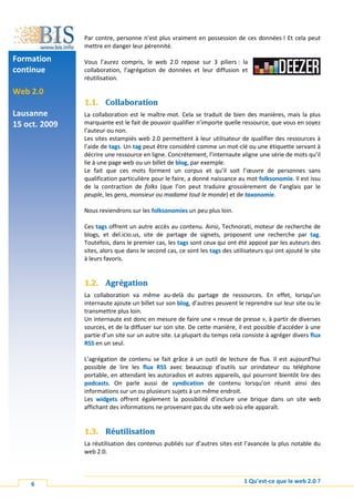 Par contre, personne n’est plus vraiment en possession de ces données ! Et cela peut
               mettre en danger leur pérennité.

Formation      Vous l’aurez compris, le web 2.0 repose sur 3 piliers : la
continue       collaboration, l’agrégation de données et leur diffusion et
               réutilisation.

Web 2.0
               1.1. Collaboration
Lausanne       La collaboration est le maître-mot. Cela se traduit de bien des manières, mais la plus
15 oct. 2009   marquante est le fait de pouvoir qualifier n’importe quelle ressource, que vous en soyez
               l’auteur ou non.
               Les sites estampiés web 2.0 permettent à leur utilisateur de qualifier des ressources à
               l’aide de tags. Un tag peut être considéré comme un mot-clé ou une étiquette servant à
               décrire une ressource en ligne. Concrétement, l’internaute aligne une série de mots qu’il
               lie à une page web ou un billet de blog, par exemple.
               Le fait que ces mots forment un corpus et qu’il soit l’œuvre de personnes sans
               qualification particulière pour le faire, a donné naissance au mot folksonomie. Il est issu
               de la contraction de folks (que l’on peut traduire grossièrement de l’anglais par le
               peuple, les gens, monsieur ou madame tout le monde) et de taxonomie.

               Nous reviendrons sur les folksonomies un peu plus loin.

               Ces tags offrent un autre accès au contenu. Ainsi, Technorati, moteur de recherche de
               blogs, et del.icio.us, site de partage de signets, proposent une recherche par tag.
               Toutefois, dans le premier cas, les tags sont ceux qui ont été apposé par les auteurs des
               sites, alors que dans le second cas, ce sont les tags des utilisateurs qui ont ajouté le site
               à leurs favoris.


               1.2. Agrégation
               La collaboration va même au-delà du partage de ressources. En effet, lorsqu’un
               internaute ajoute un billet sur son blog, d’autres peuvent le reprendre sur leur site ou le
               transmettre plus loin.
               Un internaute est donc en mesure de faire une « revue de presse », à partir de diverses
               sources, et de la diffuser sur son site. De cette manière, il est possible d’accéder à une
               partie d’un site sur un autre site. La plupart du temps cela consiste à agréger divers flux
               RSS en un seul.

               L’agrégation de contenu se fait grâce à un outil de lecture de flux. Il est aujourd’hui
               possible de lire les flux RSS avec beaucoup d’outils sur orindateur ou téléphone
               portable, en attendant les autoradios et autres appareils, qui pourront bientôt lire des
               podcasts. On parle aussi de syndication de contenu lorsqu’on réunit ainsi des
               informations sur un ou plusieurs sujets à un même endroit.
               Les widgets offrent également la possibilité d’inclure une brique dans un site web
               affichant des informations ne provenant pas du site web où elle apparaît.


               1.3. Réutilisation
               La réutilisation des contenus publiés sur d’autres sites est l’avancée la plus notable du
               web 2.0.



    6                                                                        1 Qu’est-ce que le web 2.0 ?
 