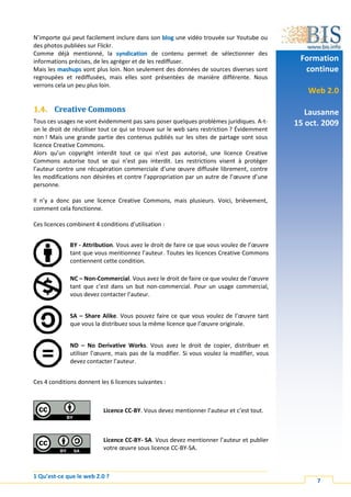 N’importe qui peut facilement inclure dans son blog une vidéo trouvée sur Youtube ou
des photos publiées sur Flickr.
Comme déjà mentionné, la syndication de contenu permet de sélectionner des
informations précises, de les agréger et de les rediffuser.                                  Formation
Mais les mashups vont plus loin. Non seulement des données de sources diverses sont           continue
regroupées et rediffusées, mais elles sont présentées de manière différente. Nous
verrons cela un peu plus loin.
                                                                                               Web 2.0

1.4. Creative Commons                                                                          Lausanne
Tous ces usages ne vont évidemment pas sans poser quelques problèmes juridiques. A-t-       15 oct. 2009
on le droit de réutiliser tout ce qui se trouve sur le web sans restriction ? Évidemment
non ! Mais une grande partie des contenus publiés sur les sites de partage sont sous
licence Creative Commons.
Alors qu’un copyright interdit tout ce qui n’est pas autorisé, une licence Creative
Commons autorise tout se qui n’est pas interdit. Les restrictions visent à protéger
l’auteur contre une récupération commerciale d’une œuvre diffusée librement, contre
les modifications non désirées et contre l’appropriation par un autre de l’œuvre d’une
personne.

Il n’y a donc pas une licence Creative Commons, mais plusieurs. Voici, brièvement,
comment cela fonctionne.

Ces licences combinent 4 conditions d’utilisation :


              BY - Attribution. Vous avez le droit de faire ce que vous voulez de l’œuvre
              tant que vous mentionnez l’auteur. Toutes les licences Creative Commons
              contiennent cette condition.

              NC – Non-Commercial. Vous avez le droit de faire ce que voulez de l’œuvre
              tant que c’est dans un but non-commercial. Pour un usage commercial,
              vous devez contacter l’auteur.


              SA – Share Alike. Vous pouvez faire ce que vous voulez de l’œuvre tant
              que vous la distribuez sous la même licence que l’œuvre originale.


              ND – No Derivative Works. Vous avez le droit de copier, distribuer et
              utiliser l’œuvre, mais pas de la modifier. Si vous voulez la modifier, vous
              devez contacter l’auteur.


Ces 4 conditions donnent les 6 licences suivantes :



                           Licence CC-BY. Vous devez mentionner l’auteur et c’est tout.



                           Licence CC-BY- SA. Vous devez mentionner l’auteur et publier
                           votre œuvre sous licence CC-BY-SA.



1 Qu’est-ce que le web 2.0 ?
                                                                                                  7
 