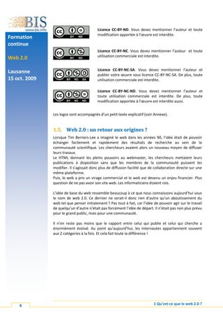 Licence CC-BY-ND. Vous devez mentionner l’auteur et toute
                                          modification apportée à l’œuvre est interdite.
Formation
continue
                                          Licence CC-BY-NC. Vous devez mentionner l’auteur et toute
                                          utilisation commerciale est interdite.
Web 2.0

                                          Licence CC-BY-NC-SA. Vous devez mentionner l’auteur et
Lausanne
                                          publier votre œuvre sous licence CC-BY-NC-SA. De plus, toute
15 oct. 2009                              utilisation commerciale est interdite.

                                          Licence CC-BY-NC-ND. Vous devez mentionner l’auteur et
                                          toute utilisation commerciale est interdite. De plus, toute
                                          modification apportée à l’œuvre est interdite aussi.


               Les logos sont accompagnés d’un petit texte explicatif (voir Annexe).


               1.5. Web 2.0 : un retour aux origines ?
               Lorsque Tim Berners-Lee a imaginé le web dans les années 90, l’idée était de pouvoir
               échanger facilement et rapidement des résultats de recherche au sein de la
               communauté scientifique. Les chercheurs avaient alors un nouveau moyen de diffuser
               leurs travaux.
               Le HTML donnant les pleins pouvoirs au webmaster, les chercheurs mettaient leurs
               publications à disposition sans que les membres de la communauté puissent les
               modifier. Il s’agissait donc plus de diffusion facilité que de collaboration directe sur une
               même plateforme.
               Puis, le web a pris un virage commercial et le web est devenu un enjeu financier. Plus
               question de ne pas avoir son site web. Les informaticiens étaient rois.

               L’idée de base du web ressemble beaucoup à ce que nous connaissons aujourd’hui sous
               le nom de web 2.0. Ce dernier ne serait-il donc rien d’autre qu’un aboutissement du
               web tel que penser initialement ? Pas tout à fait, car l’idée de pouvoir agir sur le travail
               de quelqu’un d’autre n’était pas forcément l’idée de départ. Il n’était pas non plus prévu
               pour le grand public, mais pour une communauté.

               Il n’en reste pas moins que le rapport entre celui qui publie et celui qui cherche a
               énormément évolué. Au point qu’aujourd’hui, les internautes appartiennent souvent
               aux 2 catégories à la fois. Et cela fait toute la différence !




    8                                                                        1 Qu’est-ce que le web 2.0 ?
 