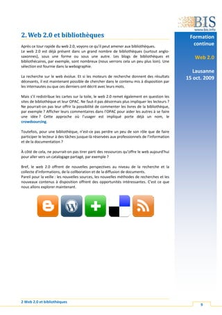 2. Web 2.0 et bibliothèques                                                                   Formation
Après ce tour rapide du web 2.0, voyons ce qu’il peut amener aux bibliothèques.
                                                                                               continue
Le web 2.0 est déjà présent dans un grand nombre de bibliothèques (surtout anglo-
saxonnes), sous une forme ou sous une autre. Les blogs de bibliothèques et                      Web 2.0
bibliothécaires, par exemple, sont nombreux (nous verrons cela un peu plus loin). Une
sélection est fournie dans la webographie.
                                                                                                Lausanne
La recherche sur le web évolue. Et si les moteurs de recherche donnent des résultats         15 oct. 2009
décevants, il est maintenant possible de chercher dans le contenu mis à disposition par
les internautes ou que ces derniers ont décrit avec leurs mots.

Mais s’il redistribue les cartes sur la toile, le web 2.0 remet également en question les
sites de bibliothèque et leur OPAC. Ne faut-il pas désormais plus impliquer les lecteurs ?
Ne pourrait-on pas leur offrir la possibilité de commenter les livres de la bibliothèque,
par exemple ? Afficher leurs commentaires dans l’OPAC pour aider les autres à se faire
une idée ? Cette approche où l’usager est impliqué porte déjà un nom, le
crowdsourcing.

Toutefois, pour une bibliothèque, n’est-ce pas perdre un peu de son rôle que de faire
participer le lecteur à des tâches jusque-là réservées aux professionnels de l’information
et de la documentation ?

À côté de cela, ne pourrait-on pas tirer parti des ressources qu’offre le web aujourd’hui
pour aller vers un catalogage partagé, par exemple ?

Bref, le web 2.0 offrent de nouvelles perspectives au niveau de la recherche et la
collecte d’informations, de la collboration et de la diffusion de documents.
Pareil pour la veille : les nouvelles sources, les nouvelles méthodes de recherches et les
nouveaux contenus à disposition offrent des opportunités intéressantes. C’est ce que
nous allons explorer maintenant.




2 Web 2.0 et bibliothèques
                                                                                                   9
 