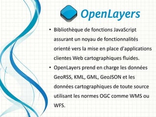 • Bibliothèque de fonctions JavaScript
assurant un noyau de fonctionnalités
orienté vers la mise en place d'applications
clientes Web cartographiques fluides.
• OpenLayers prend en charge les données
GeoRSS, KML, GML, GeoJSON et les
données cartographiques de toute source
utilisant les normes OGC comme WMS ou
WFS.
 
