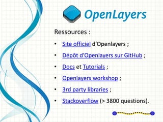 Ressources :
• Site officiel d’Openlayers ;
• Dépôt d’Openlayers sur GitHub ;
• Docs et Tutorials ;
• Openlayers workshop ;
• 3rd party libraries ;
• Stackoverflow (> 3800 questions).
 