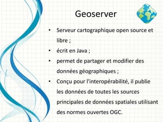 • Serveur cartographique open source et
libre ;
• écrit en Java ;
• permet de partager et modifier des
données géographiques ;
• Conçu pour l'interopérabilité, il publie
les données de toutes les sources
principales de données spatiales utilisant
des normes ouvertes OGC.
Geoserver
 