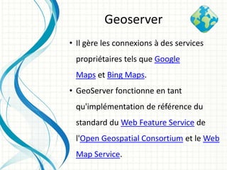 • Il gère les connexions à des services
propriétaires tels que Google
Maps et Bing Maps.
• GeoServer fonctionne en tant
qu'implémentation de référence du
standard du Web Feature Service de
l'Open Geospatial Consortium et le Web
Map Service.
Geoserver
 
