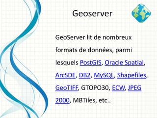 GeoServer lit de nombreux
formats de données, parmi
lesquels PostGIS, Oracle Spatial,
ArcSDE, DB2, MySQL, Shapefiles,
GeoTIFF, GTOPO30, ECW, JPEG
2000, MBTiles, etc..
Geoserver
 