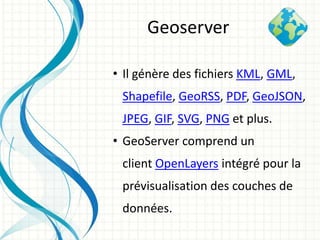 • Il génère des fichiers KML, GML,
Shapefile, GeoRSS, PDF, GeoJSON,
JPEG, GIF, SVG, PNG et plus.
• GeoServer comprend un
client OpenLayers intégré pour la
prévisualisation des couches de
données.
Geoserver
 